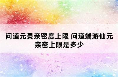 问道元灵亲密度上限 问道端游仙元亲密上限是多少